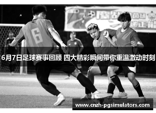 6月7日足球赛事回顾 四大精彩瞬间带你重温激动时刻