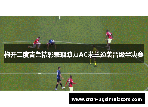 梅开二度吉鲁精彩表现助力AC米兰逆袭晋级半决赛