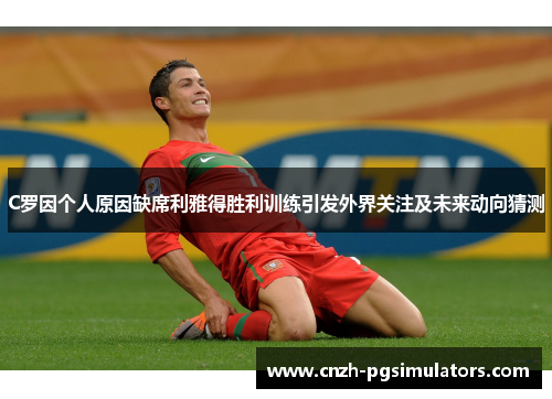 C罗因个人原因缺席利雅得胜利训练引发外界关注及未来动向猜测