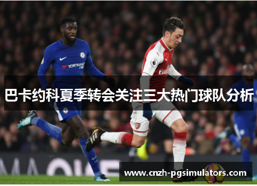 巴卡约科夏季转会关注三大热门球队分析