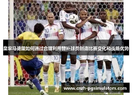 皇家马德里如何通过合理利用替补球员创造比赛变化和战略优势