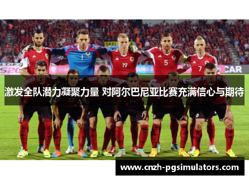 激发全队潜力凝聚力量 对阿尔巴尼亚比赛充满信心与期待