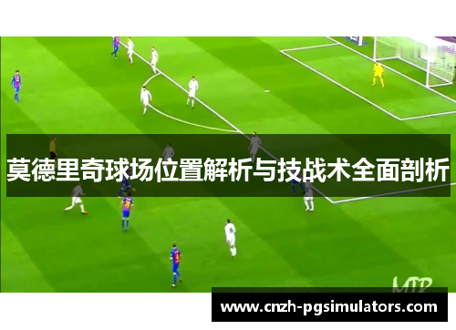 莫德里奇球场位置解析与技战术全面剖析 莫德里奇球场位置解析与技战术全面剖析