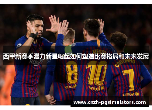 西甲新赛季潜力新星崛起如何塑造比赛格局和未来发展 西甲新赛季潜力新星崛起如何塑造比赛格局和未来发展
