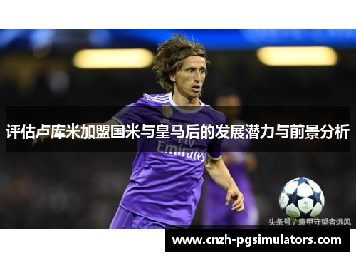 评估卢库米加盟国米与皇马后的发展潜力与前景分析