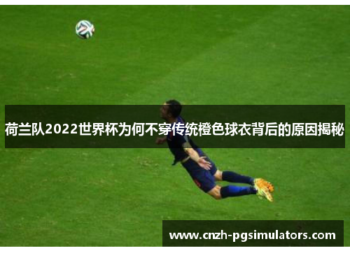荷兰队2022世界杯为何不穿传统橙色球衣背后的原因揭秘