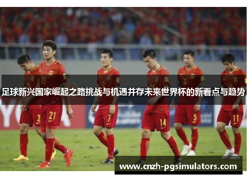 足球新兴国家崛起之路挑战与机遇并存未来世界杯的新看点与趋势 足球新兴国家崛起之路挑战与机遇并存未来世界杯的新看点与趋势