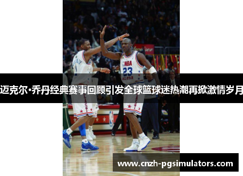 迈克尔·乔丹经典赛事回顾引发全球篮球迷热潮再掀激情岁月 迈克尔·乔丹经典赛事回顾引发全球篮球迷热潮再掀激情岁月