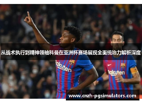 从战术执行到精神领袖科曼在亚洲杯赛场展现全面统治力解析深度