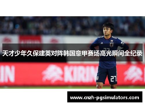 天才少年久保建英对阵韩国意甲赛场高光瞬间全纪录