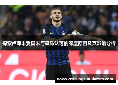 探索卢库米受国米与皇马认可的深层原因及其影响分析