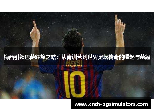 梅西引领巴萨辉煌之路：从青训营到世界足坛传奇的崛起与荣耀