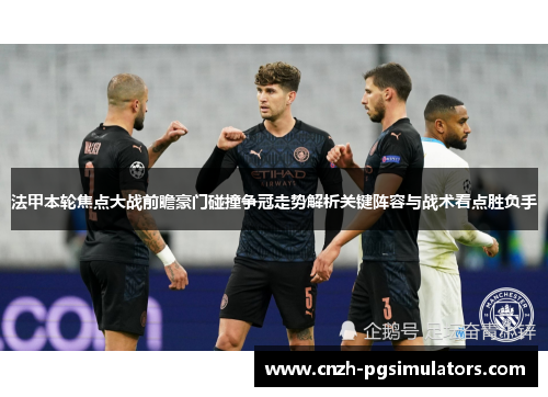 法甲本轮焦点大战前瞻豪门碰撞争冠走势解析关键阵容与战术看点胜负手