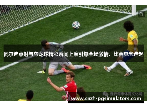瓦尔迪点射与乌龙球精彩瞬间上演引爆全场激情，比赛悬念迭起
